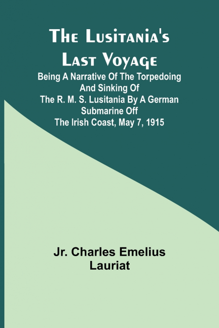 The Lusitania’s Last Voyage ;Being a narrative of the torpedoing and sinking of the R. M. S. Lusitania by a German submarine off the Irish coast, May 7, 1915