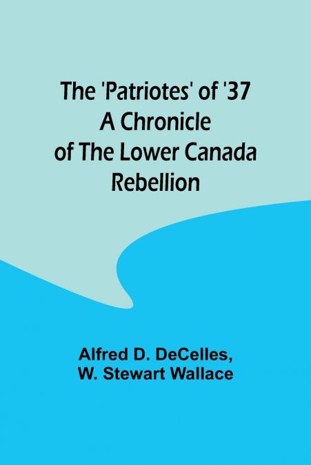 The ’Patriotes’ of ’37 A Chronicle of the Lower Canada Rebellion