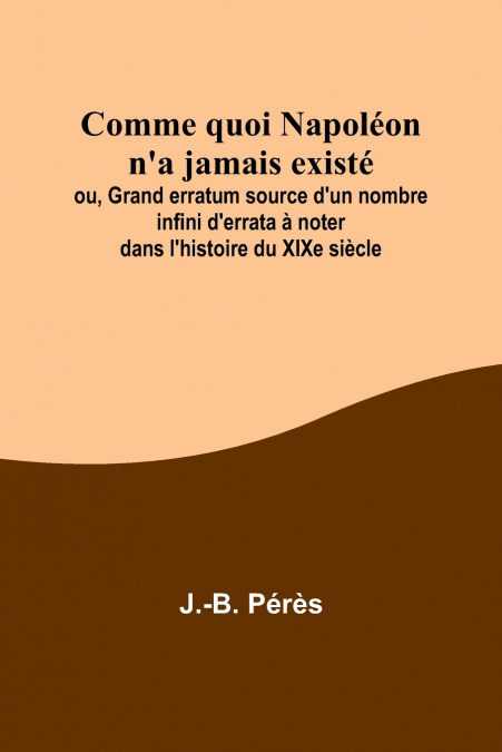 Comme quoi Napoléon n’a jamais existé; ou, Grand erratum source d’un nombre infini d’errata à noter dans l’histoire du XIXe siècle