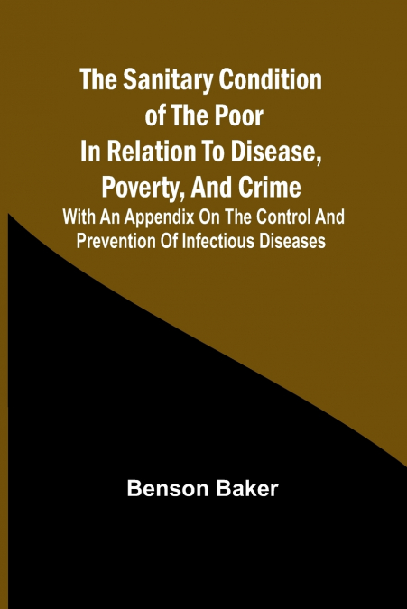 The Sanitary Condition of the Poor in Relation to Disease, Poverty, and Crime; With an appendix on the control and prevention of infectious diseases