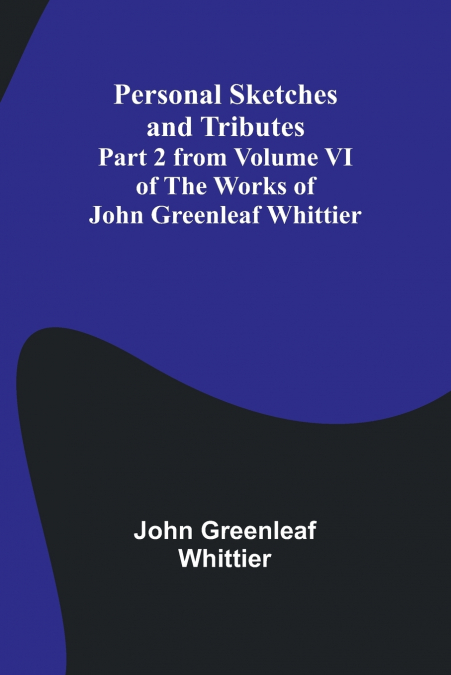 Personal Sketches and Tributes ;Part 2 from Volume VI of The Works of John Greenleaf Whittier