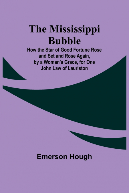 The Mississippi Bubble; How the Star of Good Fortune Rose and Set and Rose Again, by a Woman’s Grace, for One John Law of Lauriston