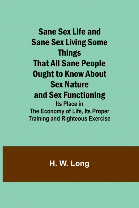 Sane Sex Life and Sane Sex LivingSome Things That All Sane People Ought to Know About Sex Nature and Sex Functioning; Its Place in the Economy of Life, Its Proper Training and Righteous Exercise
