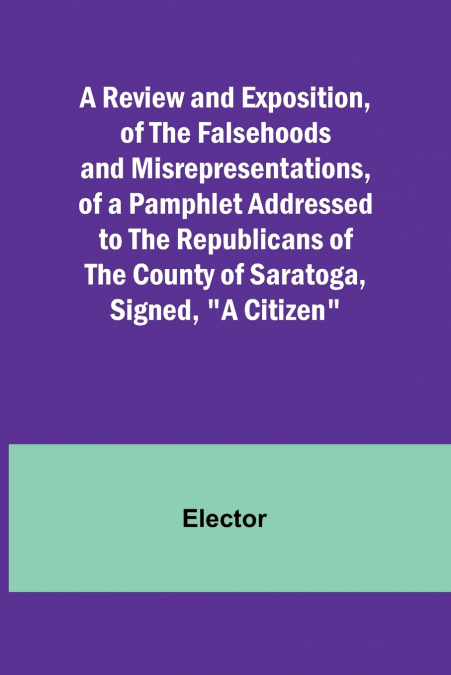 A Review and Exposition, of the Falsehoods and Misrepresentations, of a Pamphlet Addressed to the Republicans of the County of Saratoga, Signed, 'A Citizen'