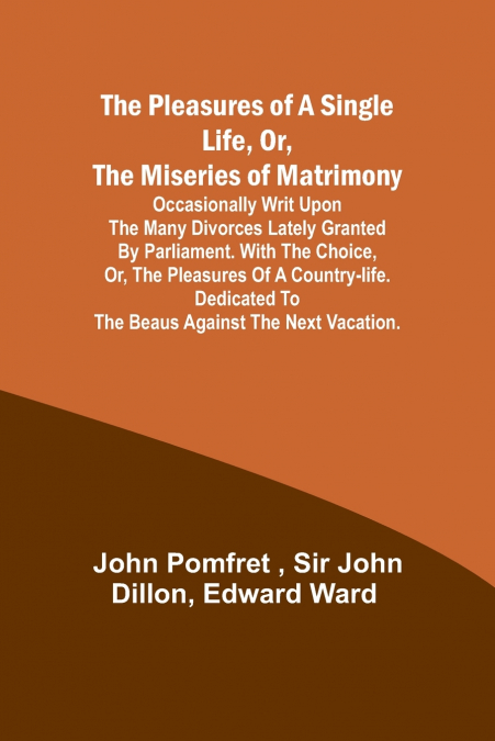 The Pleasures of a Single Life, Or, The Miseries of Matrimony ; Occasionally writ upon the many divorces lately granted by Parliament. With The choice, or, the pleasures of a country-life. Dedicated t