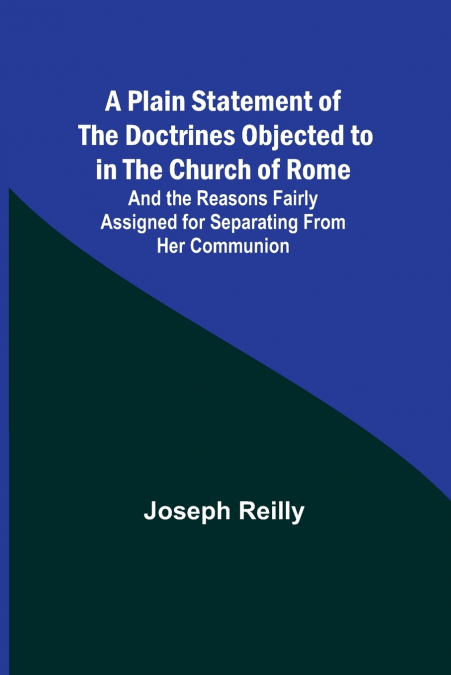 A Plain Statement of the Doctrines Objected to in the Church of Rome ; And the Reasons Fairly Assigned for Separating From Her Communion