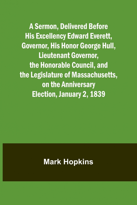 A Sermon, Delivered Before His Excellency Edward Everett, Governor, His Honor George Hull, Lieutenant Governor, the Honorable Council, and the Legislature of Massachusetts, on the Anniversary Election