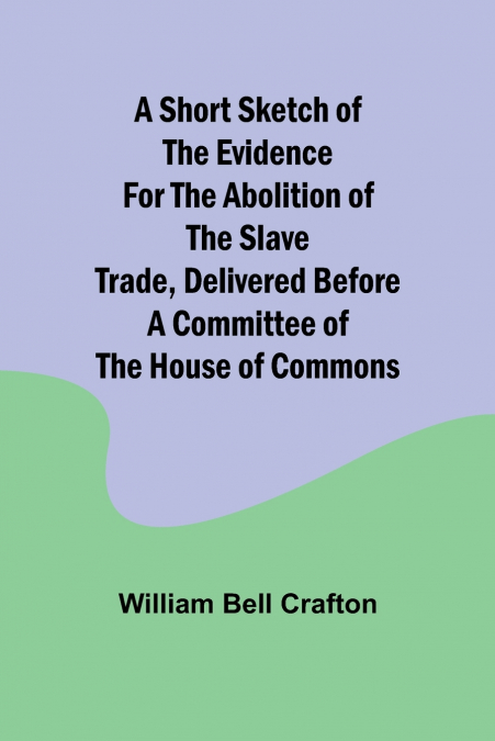 A short sketch of the evidence for the abolition of the slave trade, delivered before a committee of the House of Commons