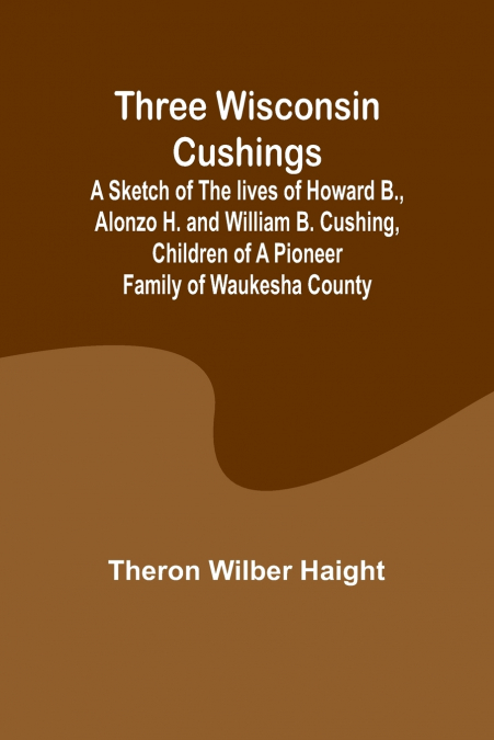 Three Wisconsin Cushings A sketch of the lives of Howard B., Alonzo H. and William B. Cushing, children of a pioneer family of Waukesha County