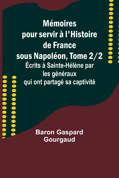 Mémoires pour servir à l’Histoire de France sous Napoléon, Tome 2/2; Écrits à Sainte-Hélène par les généraux qui ont partagé sa captivité