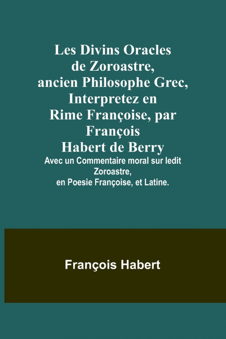 Les Divins Oracles de Zoroastre, ancien Philosophe Grec, Interpretez en Rime Françoise, par François Habert de Berry; Avec un Commentaire moral sur ledit Zoroastre, en Poesie Françoise, et Latine.