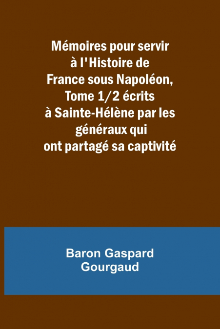 Mémoires pour servir à l’Histoire de France sous Napoléon, Tome 1/2 écrits à Sainte-Hélène par les généraux qui ont partagé sa captivité