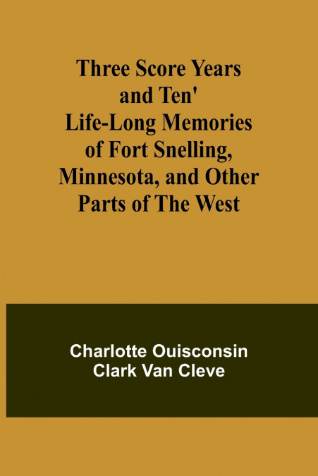 Three Score Years and Ten’ Life-Long Memories of Fort Snelling, Minnesota, and Other Parts of the West