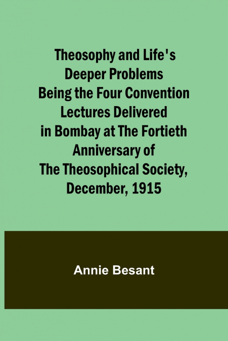 Theosophy and Life’s Deeper Problems Being the Four Convention Lectures Delivered in Bombay at the Fortieth Anniversary of the Theosophical Society, December, 1915