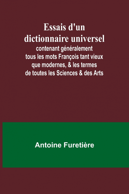 Essais d’un dictionnaire universel; contenant généralement tous les mots François tant vieux que modernes, & les termes de toutes les Sciences & des Arts