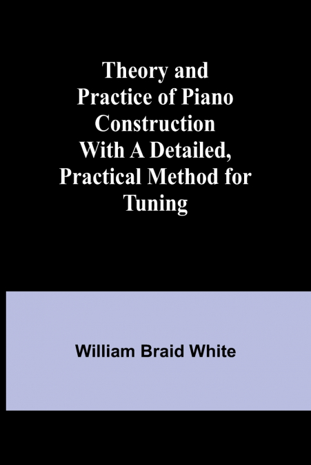 Theory and Practice of Piano Construction With a Detailed, Practical Method for Tuning