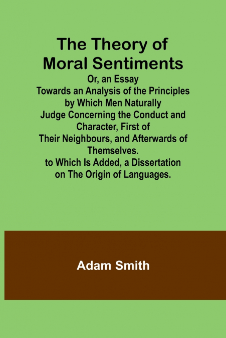 The Theory of Moral Sentiments Or, an Essay Towards an Analysis of the Principles by Which Men Naturally Judge Concerning the Conduct and Character, First of Their Neighbours, and Afterwards of Themse