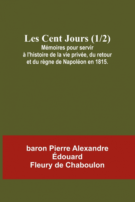 Les Cent Jours (1/2); Mémoires pour servir à l’histoire de la vie privée, du retour et du règne de Napoléon en 1815.