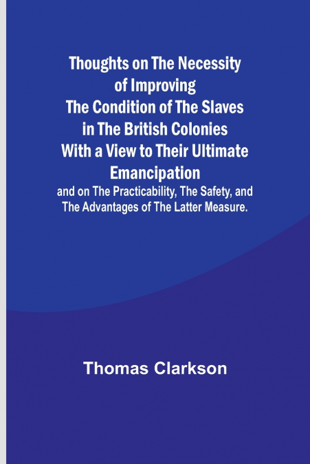 Thoughts on the Necessity of Improving the Condition of the Slaves in the British Colonies With a View to Their Ultimate Emancipation; and on the Practicability, the Safety, and the Advantages of the 