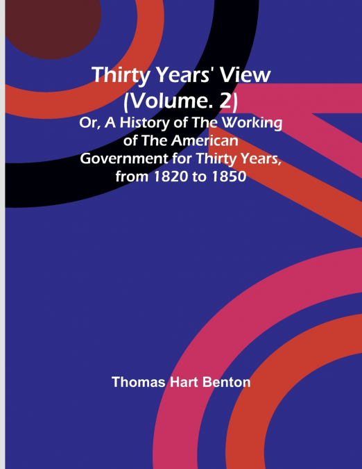 Thirty Years’ View (Vol. 2) Or, A History of the Working of the American Government for Thirty Years, from 1820 to 1850