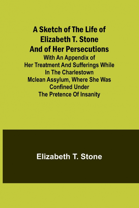 A Sketch of the Life of Elizabeth T. Stone and of Her Persecutions; With an Appendix of Her Treatment and Sufferings While in the Charlestown McLean Assylum, Where She Was Confined Under the Pretence 