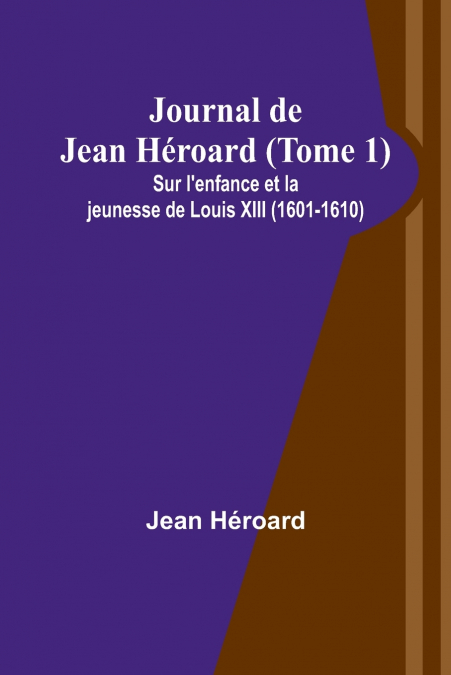 Journal de Jean Héroard (Tome 1); Sur l’enfance et la jeunesse de Louis XIII (1601-1610)