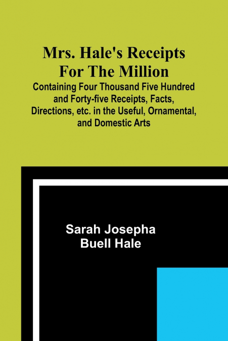 Mrs. Hale’s Receipts for the Million; Containing Four Thousand Five Hundred and Forty-five Receipts, Facts, Directions, etc. in the Useful, Ornamental, and Domestic Arts