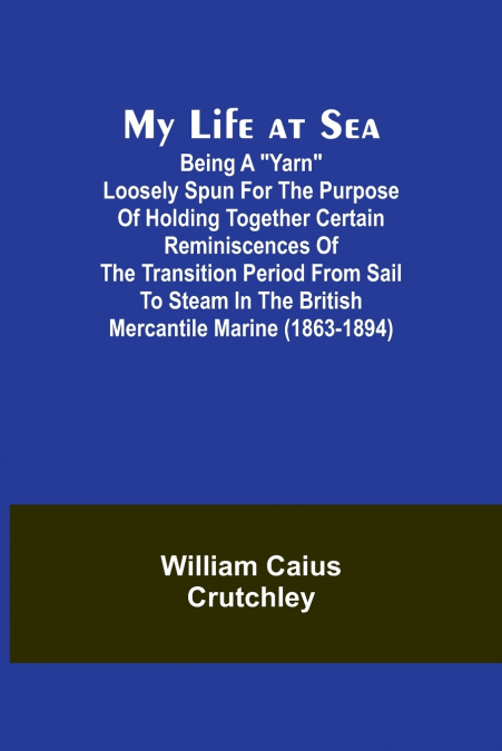 My Life at Sea; Being a 'yarn' loosely spun for the purpose of holding together certain reminiscences of the transition period from sail to steam in the British mercantile marine (1863-1894)