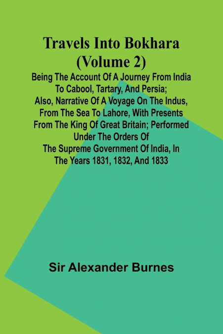 Travels Into Bokhara (Volume 2) Being the Account of A Journey from India to Cabool, Tartary, and Persia; Also, Narrative of a Voyage on the Indus, From the Sea to Lahore, With Presents From the King 