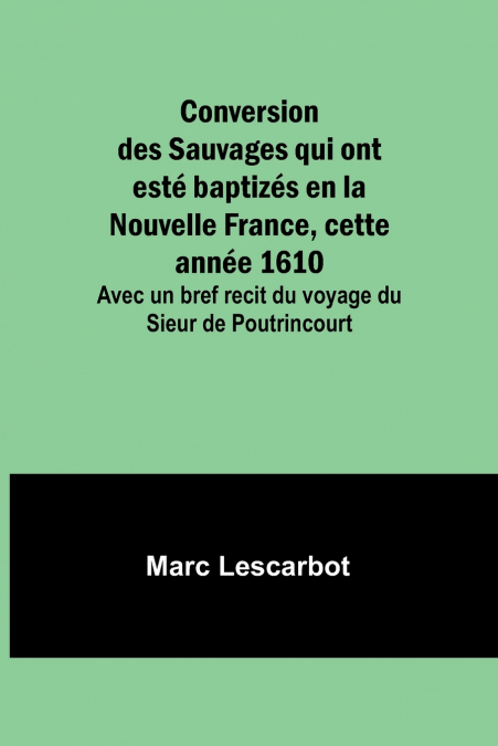 Conversion des Sauvages qui ont esté baptizés en la Nouvelle France, cette année 1610; Avec un bref recit du voyage du Sieur de Poutrincourt