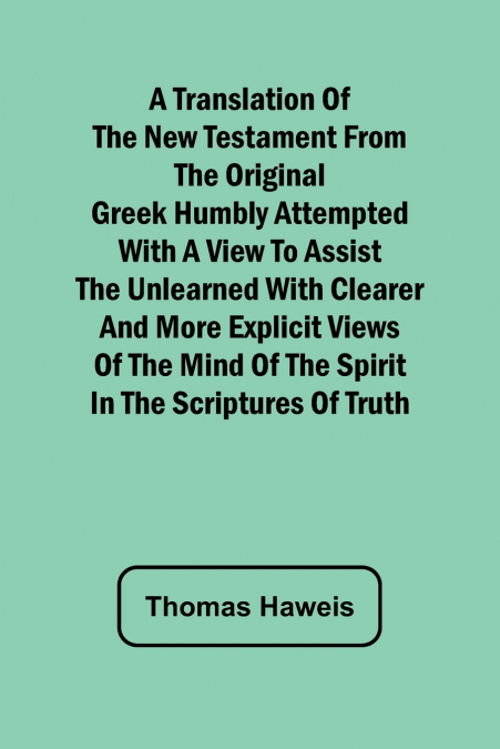 A Translation of the New Testament from the original Greek Humbly Attempted with a View to Assist the Unlearned with Clearer and More Explicit Views of the Mind of the Spirit in the Scriptures of Trut