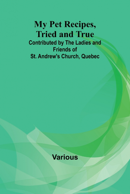 My Pet Recipes, Tried and True; Contributed by the Ladies and Friends of St. Andrew’s Church, Quebec