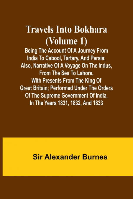 Travels Into Bokhara (Volume 1) Being the Account of A Journey from India to Cabool, Tartary, and Persia; Also, Narrative of a Voyage on the Indus, From the Sea to Lahore, With Presents From the King 