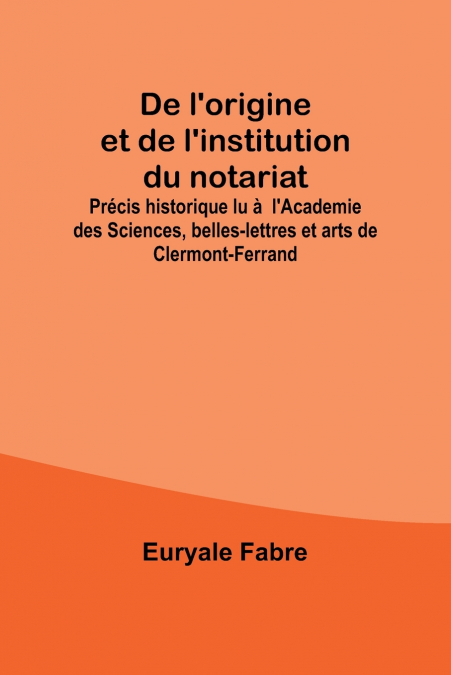 De l’origine et de l’institution du notariat; Précis historique lu à  l’Academie des Sciences, belles-lettres et arts de Clermont-Ferrand