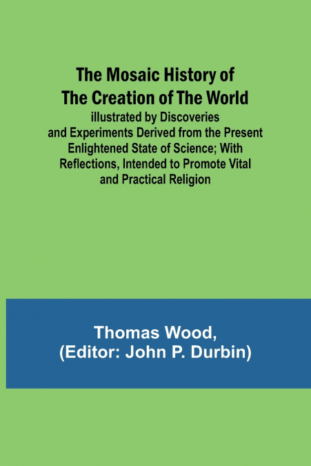 The Mosaic History of the Creation of the World; Illustrated by Discoveries and Experiments Derived from the Present Enlightened State of Science; With Reflections, Intended to Promote Vital and Pract