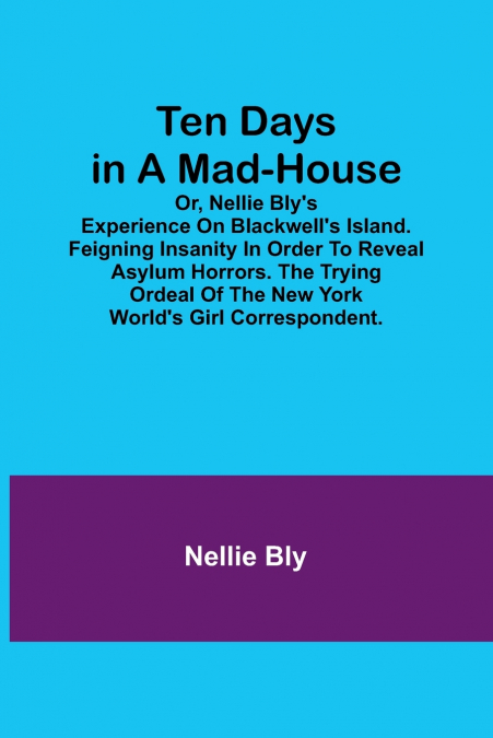 Ten Days in a Mad-House; or, Nellie Bly’s Experience on Blackwell’s Island. Feigning Insanity in Order to Reveal Asylum Horrors. The Trying Ordeal of the New York World’s Girl Correspondent.