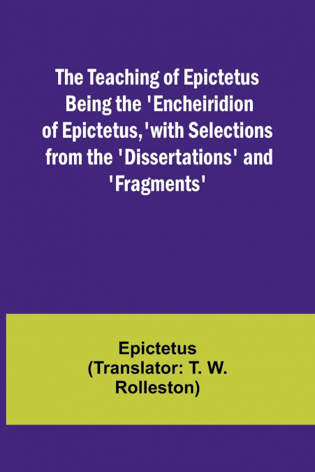 The Teaching of Epictetus Being the ’Encheiridion of Epictetus,’ with Selections from the ’Dissertations’ and ’Fragments’