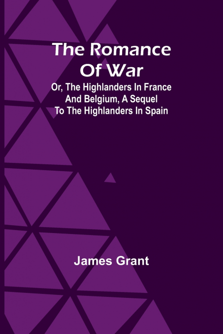 The Romance of War; Or, The Highlanders in France and Belgium, A Sequel to the Highlanders in Spain