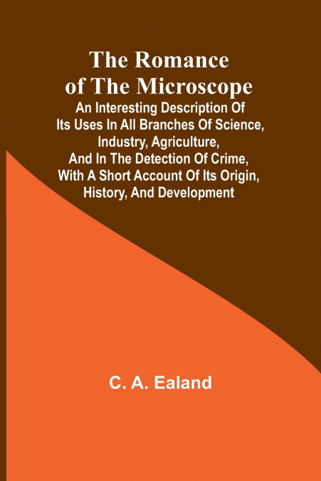 The Romance of the Microscope; An interesting description of its uses in all branches of science, industry, agriculture, and in the detection of crime, with a short account of its origin, history, and