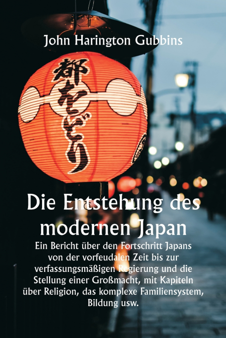 Die Entstehung des modernen Japan  Ein Bericht über den Fortschritt Japans von der vorfeudalen Zeit bis zur verfassungsmäßigen Regierung und die Stellung einer Großmacht, mit Kapiteln über Religion, d