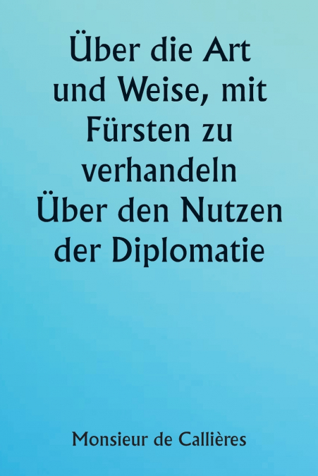 Über die Art und Weise, mit Fürsten zu verhandeln.  Über den Nutzen der Diplomatie; die Wahl der Minister und Gesandten; und die persönlichen Qualitäten, die für den Erfolg bei Auslandseinsätzen erfor