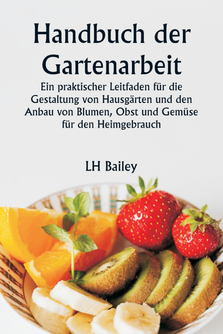 Handbuch der Gartenarbeit  Ein praktischer Leitfaden für die Gestaltung von Hausgärten und den Anbau von Blumen, Obst und Gemüse für den Heimgebrauch