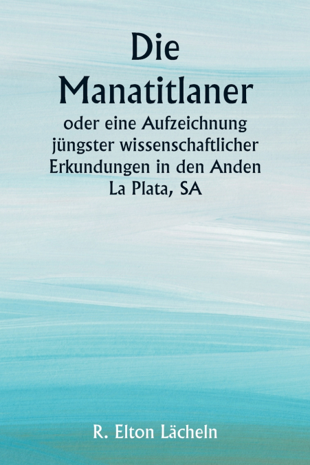 Die Manatitlaner  oder eine Aufzeichnung jüngster wissenschaftlicher Erkundungen in den Anden La Plata, SA