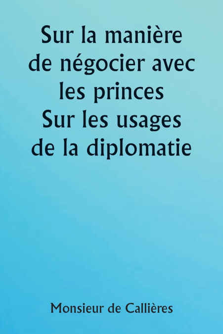 Sur la manière de négocier avec les princes.  Sur les usages de la diplomatie ; le choix des ministres et des envoyés ; et les qualités personnelles nécessaires à la réussite des missions à l’étranger