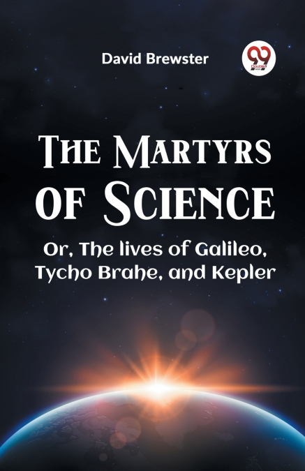 The Martyrs Of Science Or, The Lives Of Galileo, Tycho Brahe, And Kepler