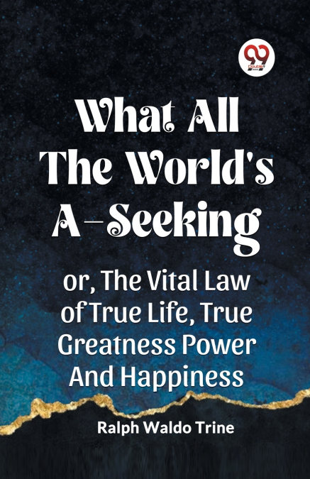 WHAT ALL THE WORLD’S A-SEEKING OR, THE VITAL LAW OF TRUE LIFE, TRUE GREATNESS POWER AND HAPPINESS