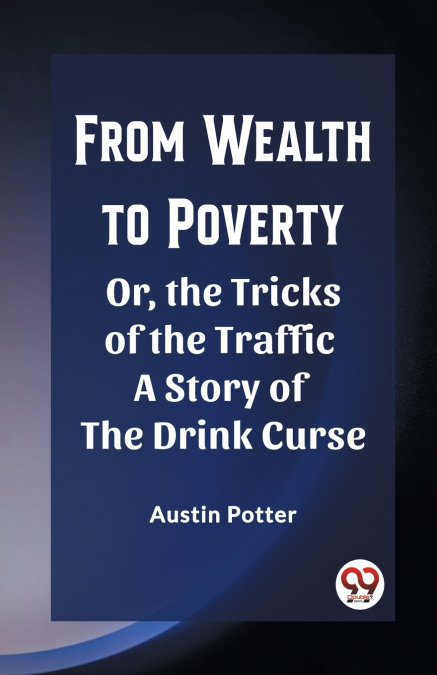 From Wealth to Poverty Or, the Tricks of the Traffic A Story of the Drink Curse