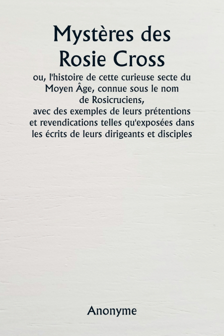 Mystères des Rosie Cross  ou, l’histoire de cette curieuse secte du Moyen Âge, connue sous le nom de Rosicruciens,  avec des exemples de leurs prétentions et revendications telles qu’exposées dans les