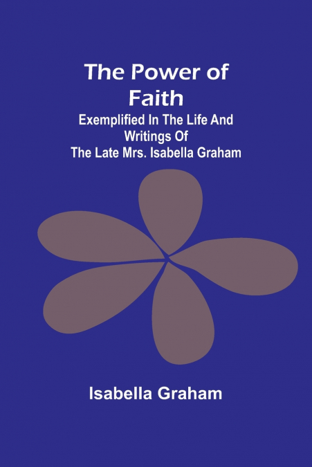 The Power of Faith; Exemplified In The Life And Writings Of The Late Mrs. Isabella Graham