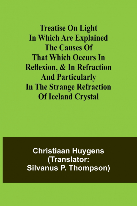 Treatise on light In which are explained the causes of that which occurs in reflexion, & in refraction and particularly in the strange refraction of Iceland crystal